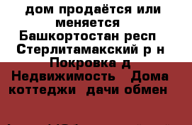 дом продаётся или меняется - Башкортостан респ., Стерлитамакский р-н, Покровка д. Недвижимость » Дома, коттеджи, дачи обмен   